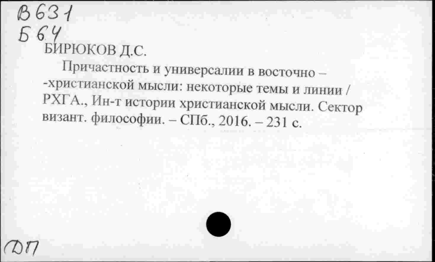 ﻿БбУ
БИРЮКОВ Д.С.
Причастность и универсалии в восточно — -христианской мысли: некоторые темы и линии / РХГА., Ин-т истории христианской мысли. Сектор визант. философии. - СПб., 2016.-231 с.
